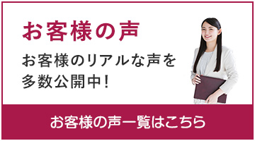 お客様の声　お客様のリアルな声を多数公開中！　お客様の声一覧はこちら