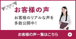 お客様の声　お客様のリアルな声を多数公開中！　お客様の声一覧はこちら