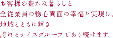 お客様の豊かな暮らしと全従業員の物心両面の幸福を実現し、地域とともに輝き誇れるナイスグループであり続けます。