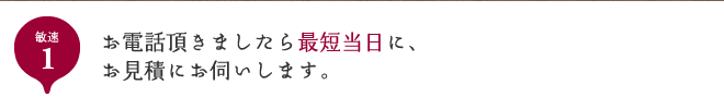 敏速1 お電話頂きましたら最短当日に、お見積にお伺いします。