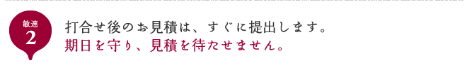 敏速2 打合せ後のお見積は、すぐに提出します。期日を守り、見積を待たせません。