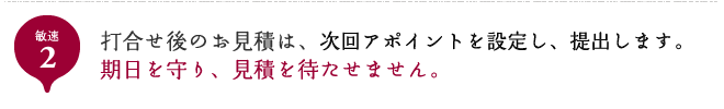 敏速2 打合せ後のお見積は、次回アポイントを設定し、提出します。期日を守り、見積を待たせません。