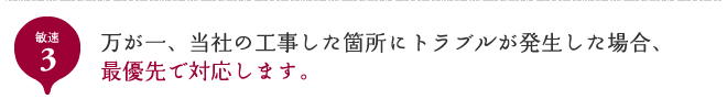 敏速3 万が一、当社の工事した箇所にトラブルが発生した場合、最優先で対応します。