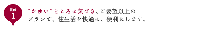 貢献1 “かゆい”ところに気づき、ご要望以上のプランで、住生活を快適に、便利にします。