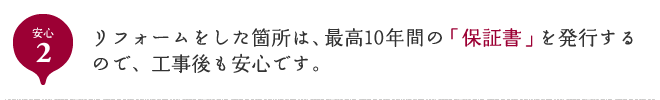 安心2 リフォームをした箇所は、最高10年間の「保証書」を発行するので、工事後も安心です。