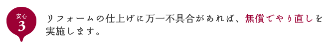 安心3 リフォームの仕上げに万一不具合があれば、無償でやり直しを実施します。