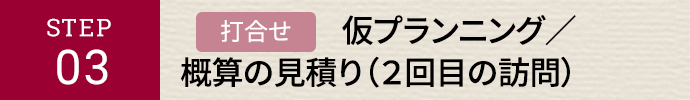 STEP03 打合せ 仮プランニング／概算の見積り（二回目の訪問）