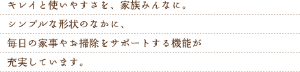 キレイと使いやすさを、家族みんなに。シンプルな形状のなかに、毎日の家事やお掃除をサポートする機能が充実しています。