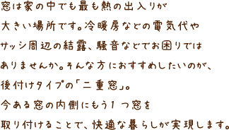 窓は家の中でも最も熱の出入りが大きい場所です。冷暖房などの電気代やサッシ周辺の結露、騒音などでお困りではありませんか。そんな方におすすめしたいのが、後付けタイプの「二重窓」。今ある窓の内側にもう1 つ窓を取り付けることで、快適な暮らしが実現します。