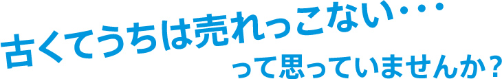 古くてうちは売れっこない・・・って思っていませんか？